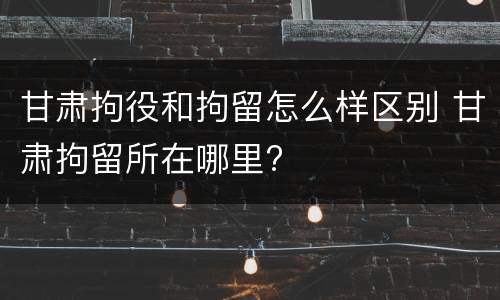 甘肃拘役和拘留怎么样区别 甘肃拘留所在哪里?