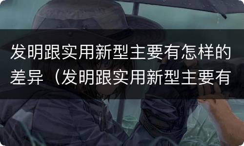 发明跟实用新型主要有怎样的差异（发明跟实用新型主要有怎样的差异和联系）