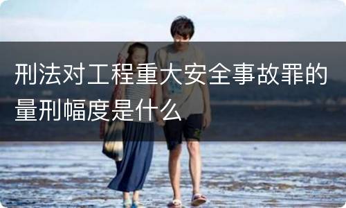 刑法对工程重大安全事故罪的量刑幅度是什么
