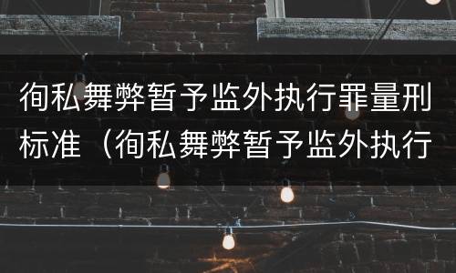 徇私舞弊暂予监外执行罪量刑标准（徇私舞弊暂予监外执行罪量刑标准是多少）