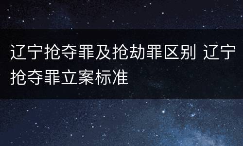 辽宁抢夺罪及抢劫罪区别 辽宁抢夺罪立案标准
