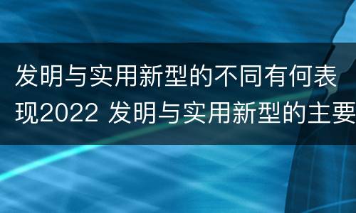 发明与实用新型的不同有何表现2022 发明与实用新型的主要区别