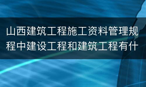 山西建筑工程施工资料管理规程中建设工程和建筑工程有什么区别