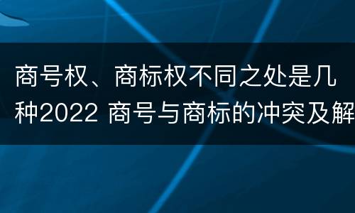 商号权、商标权不同之处是几种2022 商号与商标的冲突及解决措施
