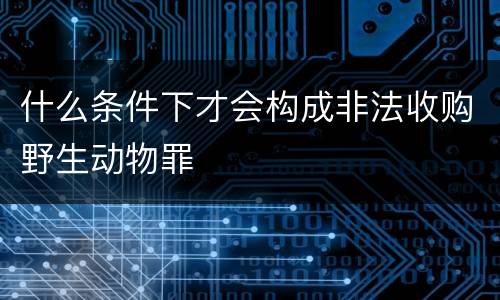 什么条件下才会构成非法收购野生动物罪