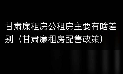 甘肃廉租房公租房主要有啥差别（甘肃廉租房配售政策）