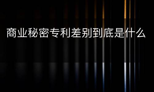 商业秘密专利差别到底是什么