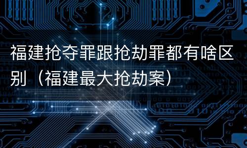福建抢夺罪跟抢劫罪都有啥区别（福建最大抢劫案）