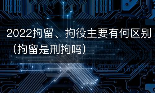 2022拘留、拘役主要有何区别（拘留是刑拘吗）