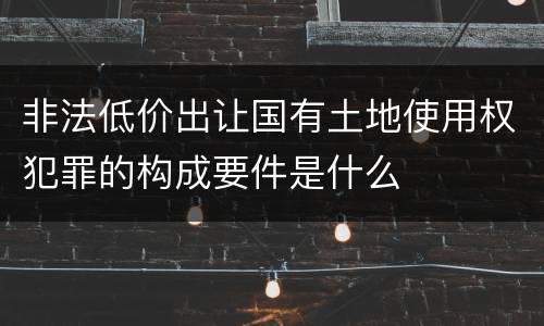 非法低价出让国有土地使用权犯罪的构成要件是什么