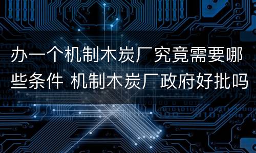 办一个机制木炭厂究竟需要哪些条件 机制木炭厂政府好批吗