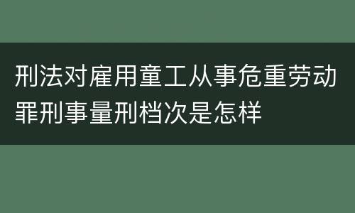 刑法对雇用童工从事危重劳动罪刑事量刑档次是怎样