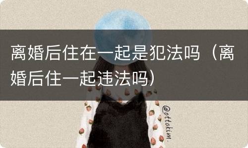 离婚后住在一起是犯法吗（离婚后住一起违法吗）