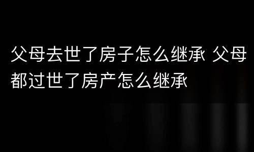 父母去世了房子怎么继承 父母都过世了房产怎么继承