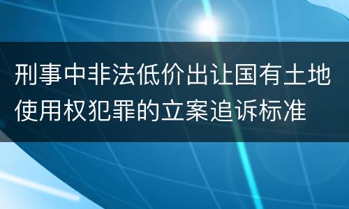 刑事中非法低价出让国有土地使用权犯罪的立案追诉标准