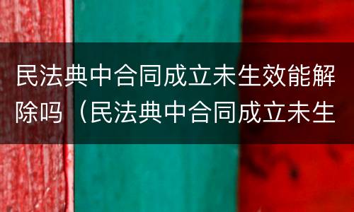 民法典中合同成立未生效能解除吗（民法典中合同成立未生效能解除吗为什么）