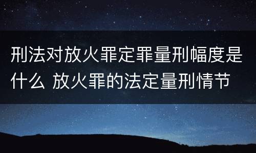 刑法对放火罪定罪量刑幅度是什么 放火罪的法定量刑情节