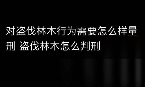 对盗伐林木行为需要怎么样量刑 盗伐林木怎么判刑