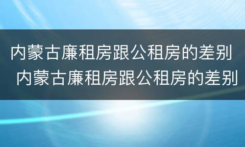 内蒙古廉租房跟公租房的差别 内蒙古廉租房跟公租房的差别大吗