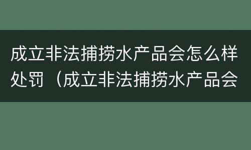 成立非法捕捞水产品会怎么样处罚（成立非法捕捞水产品会怎么样处罚吗）