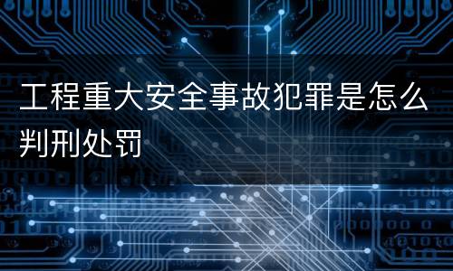 工程重大安全事故犯罪是怎么判刑处罚