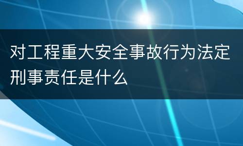 对工程重大安全事故行为法定刑事责任是什么