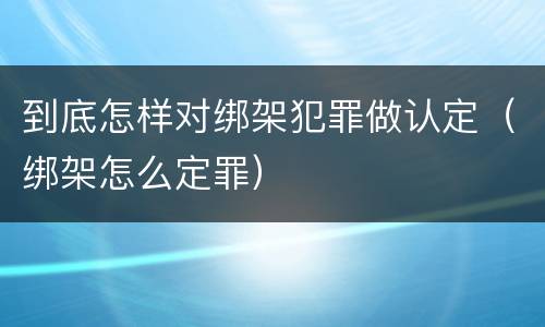 到底怎样对绑架犯罪做认定（绑架怎么定罪）
