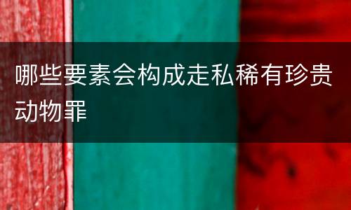 哪些要素会构成走私稀有珍贵动物罪