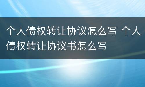 个人债权转让协议怎么写 个人债权转让协议书怎么写
