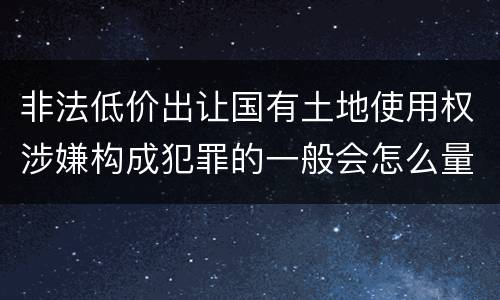 非法低价出让国有土地使用权涉嫌构成犯罪的一般会怎么量刑