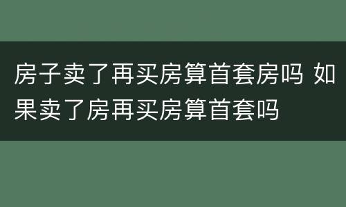 房子卖了再买房算首套房吗 如果卖了房再买房算首套吗
