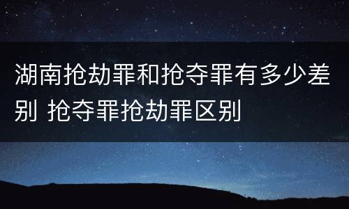 湖南抢劫罪和抢夺罪有多少差别 抢夺罪抢劫罪区别