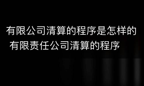 有限公司清算的程序是怎样的 有限责任公司清算的程序