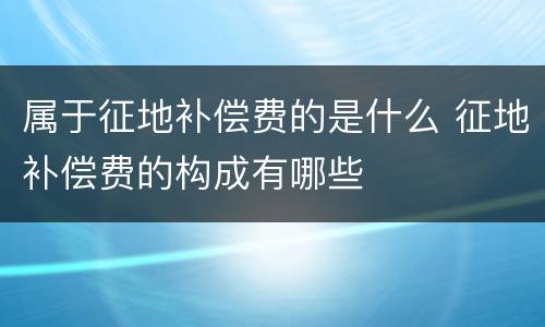 属于征地补偿费的是什么 征地补偿费的构成有哪些