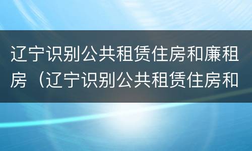 辽宁识别公共租赁住房和廉租房（辽宁识别公共租赁住房和廉租房的条件）