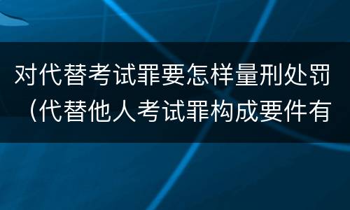 对代替考试罪要怎样量刑处罚（代替他人考试罪构成要件有何规定）