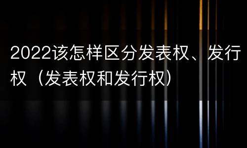 2022该怎样区分发表权、发行权（发表权和发行权）