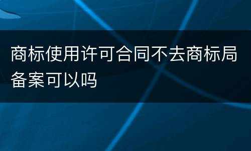 商标使用许可合同不去商标局备案可以吗