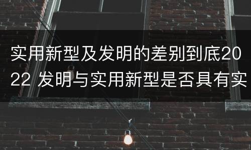 实用新型及发明的差别到底2022 发明与实用新型是否具有实用性