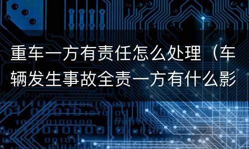 重车一方有责任怎么处理（车辆发生事故全责一方有什么影响）