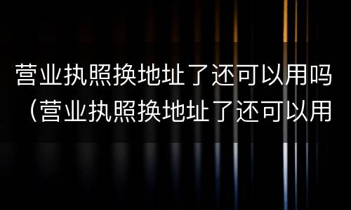 营业执照换地址了还可以用吗（营业执照换地址了还可以用吗怎么办）