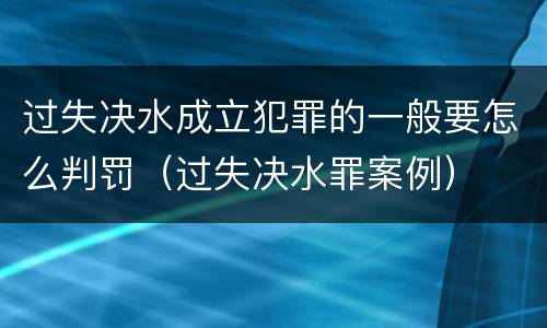 过失决水成立犯罪的一般要怎么判罚（过失决水罪案例）