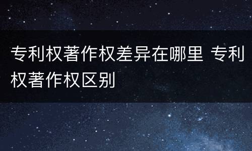 专利权著作权差异在哪里 专利权著作权区别