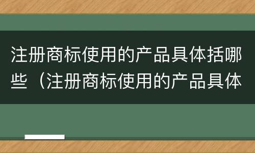 注册商标使用的产品具体括哪些（注册商标使用的产品具体括哪些方面）