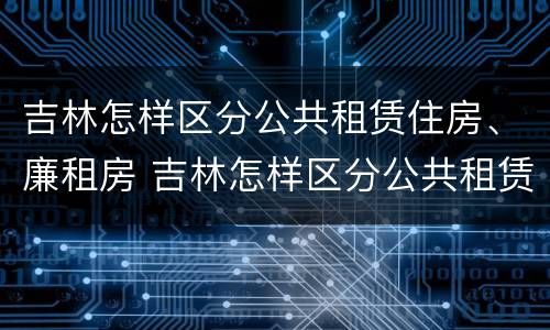 吉林怎样区分公共租赁住房、廉租房 吉林怎样区分公共租赁住房,廉租房和商品房