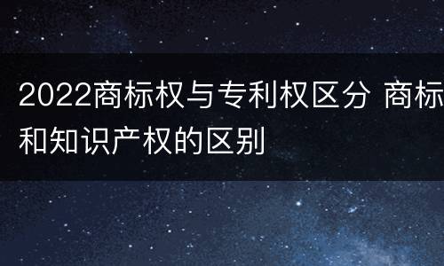 2022商标权与专利权区分 商标和知识产权的区别