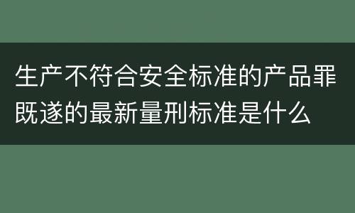 生产不符合安全标准的产品罪既遂的最新量刑标准是什么