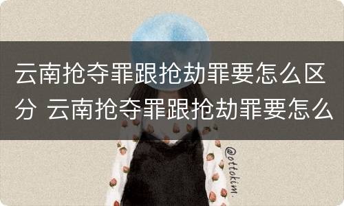 云南抢夺罪跟抢劫罪要怎么区分 云南抢夺罪跟抢劫罪要怎么区分呢