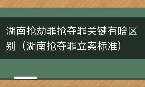 湖南抢劫罪抢夺罪关键有啥区别（湖南抢夺罪立案标准）