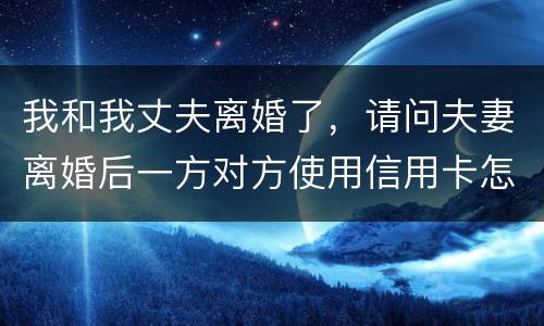 我和我丈夫离婚了，请问夫妻离婚后一方对方使用信用卡怎么办